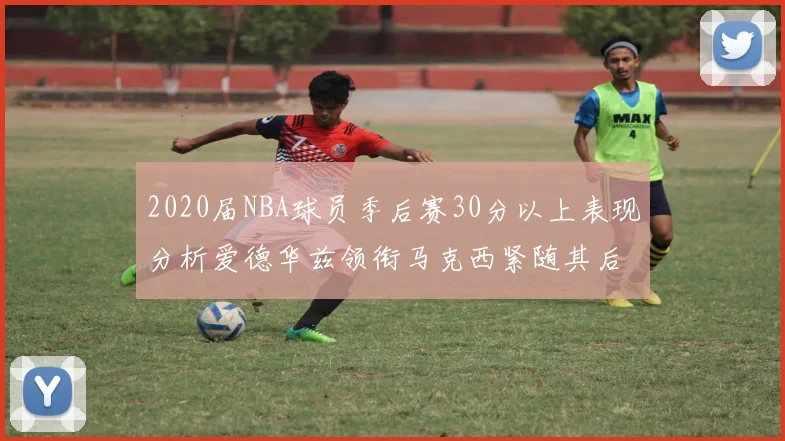 2020届NBA球员季后赛30分以上表现分析爱德华兹领衔马克西紧随其后哈利表现不俗