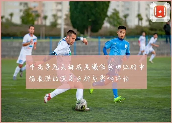 申花争冠关键战吴曦伤愈回归对中场表现的深度分析与影响评估