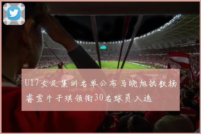 U17女足集训名单公布马晓旭执教杨睿雪牛子琪领衔30名球员入选