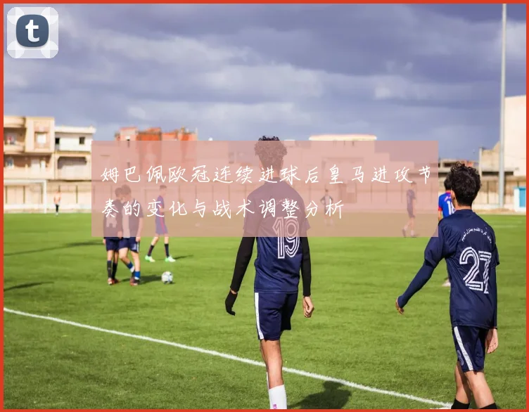 姆巴佩欧冠连续进球后皇马进攻节奏的变化与战术调整分析