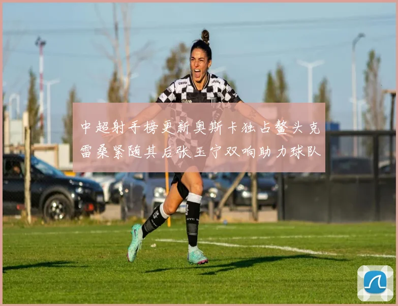中超射手榜更新奥斯卡独占鳌头克雷桑紧随其后张玉宁双响助力球队