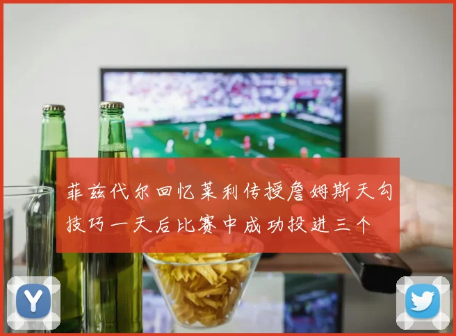 菲兹代尔回忆莱利传授詹姆斯天勾技巧一天后比赛中成功投进三个