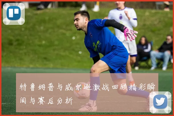 特鲁姆普与威尔逊激战回顾精彩瞬间与赛后分析