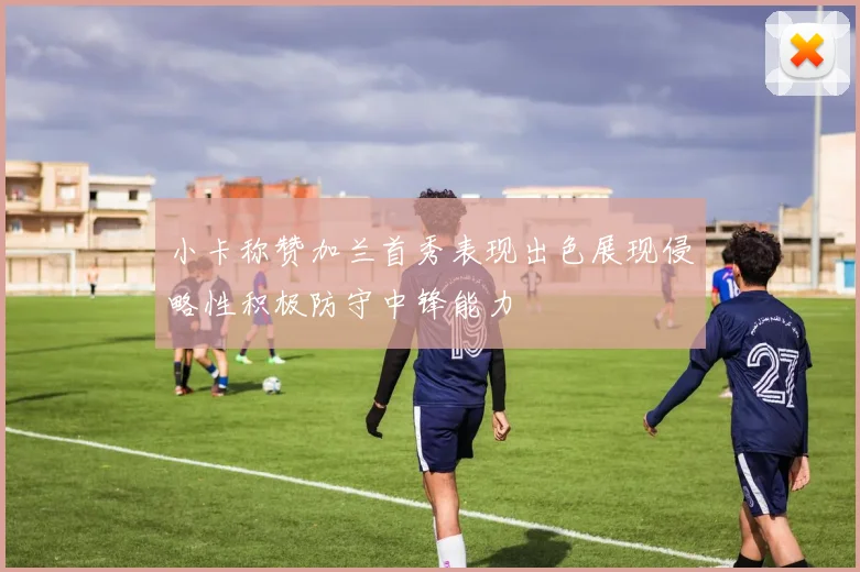 小卡称赞加兰首秀表现出色展现侵略性积极防守中锋能力