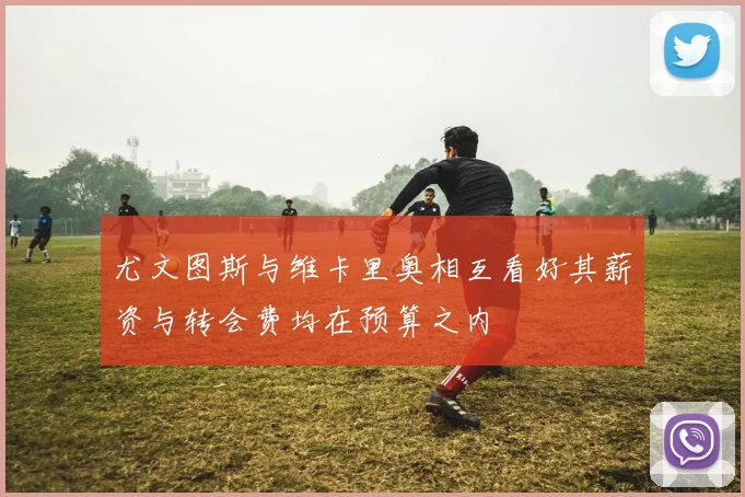 尤文图斯与维卡里奥相互看好其薪资与转会费均在预算之内