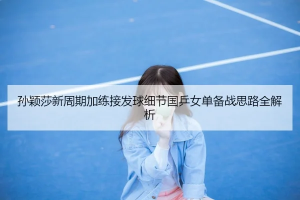 孙颖莎新周期加练接发球细节国乒女单备战思路全解析