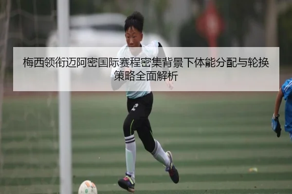 梅西领衔迈阿密国际赛程密集背景下体能分配与轮换策略全面解析
