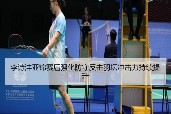 李诗沣亚锦赛后强化防守反击羽坛冲击力持续提升