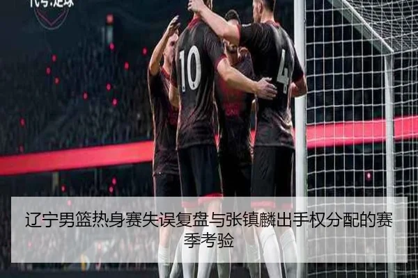 辽宁男篮热身赛失误复盘与张镇麟出手权分配的赛季考验